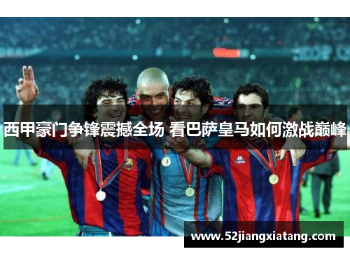 西甲豪门争锋震撼全场 看巴萨皇马如何激战巅峰