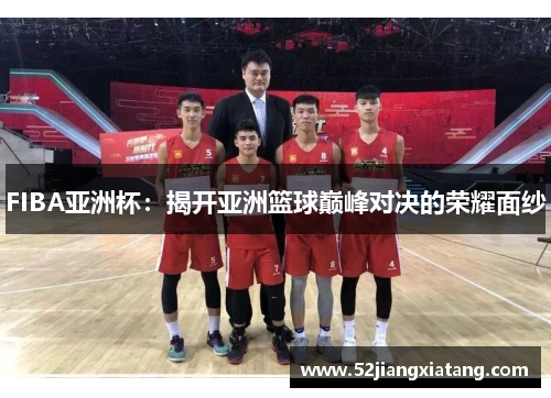 FIBA亚洲杯：揭开亚洲篮球巅峰对决的荣耀面纱