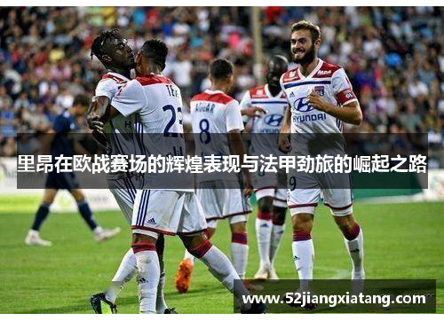 里昂在欧战赛场的辉煌表现与法甲劲旅的崛起之路