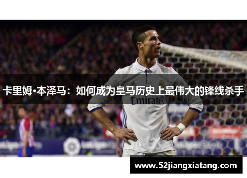 卡里姆·本泽马：如何成为皇马历史上最伟大的锋线杀手