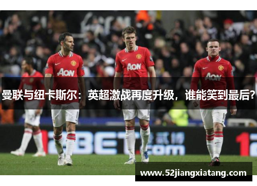 曼联与纽卡斯尔：英超激战再度升级，谁能笑到最后？