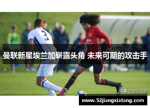 曼联新星埃兰加崭露头角 未来可期的攻击手
